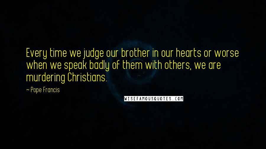 Pope Francis Quotes: Every time we judge our brother in our hearts or worse when we speak badly of them with others, we are murdering Christians.