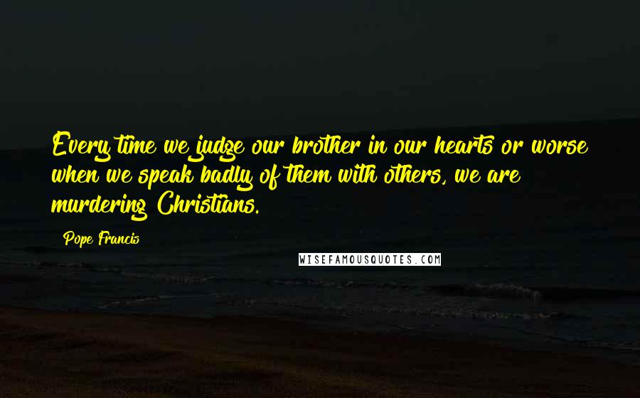 Pope Francis Quotes: Every time we judge our brother in our hearts or worse when we speak badly of them with others, we are murdering Christians.