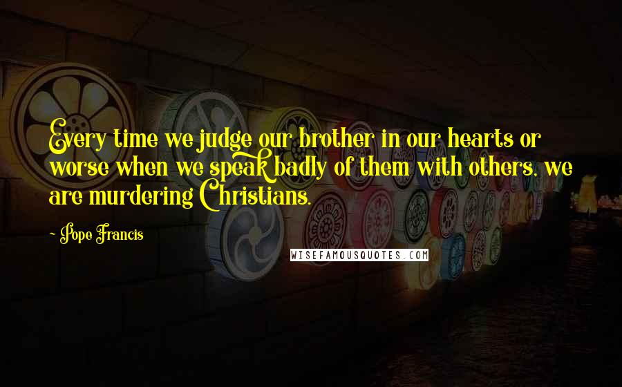 Pope Francis Quotes: Every time we judge our brother in our hearts or worse when we speak badly of them with others, we are murdering Christians.