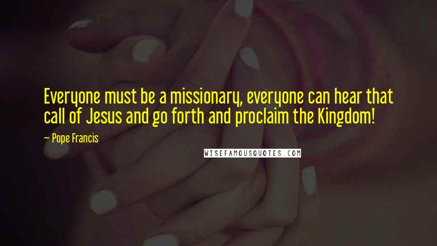 Pope Francis Quotes: Everyone must be a missionary, everyone can hear that call of Jesus and go forth and proclaim the Kingdom!