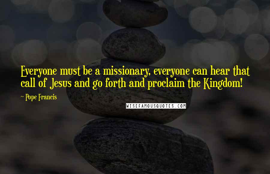 Pope Francis Quotes: Everyone must be a missionary, everyone can hear that call of Jesus and go forth and proclaim the Kingdom!