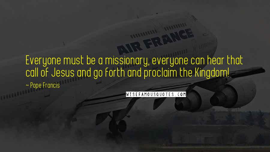 Pope Francis Quotes: Everyone must be a missionary, everyone can hear that call of Jesus and go forth and proclaim the Kingdom!