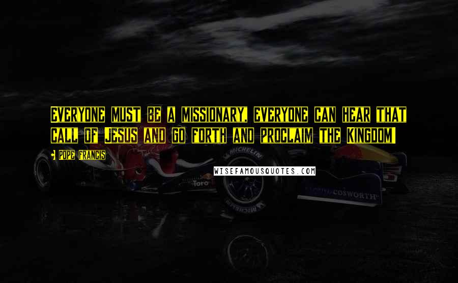 Pope Francis Quotes: Everyone must be a missionary, everyone can hear that call of Jesus and go forth and proclaim the Kingdom!