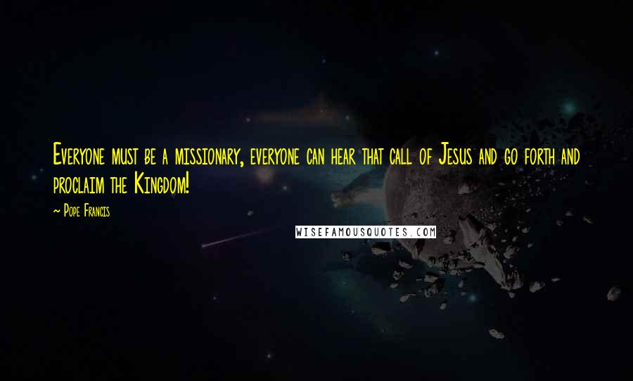 Pope Francis Quotes: Everyone must be a missionary, everyone can hear that call of Jesus and go forth and proclaim the Kingdom!