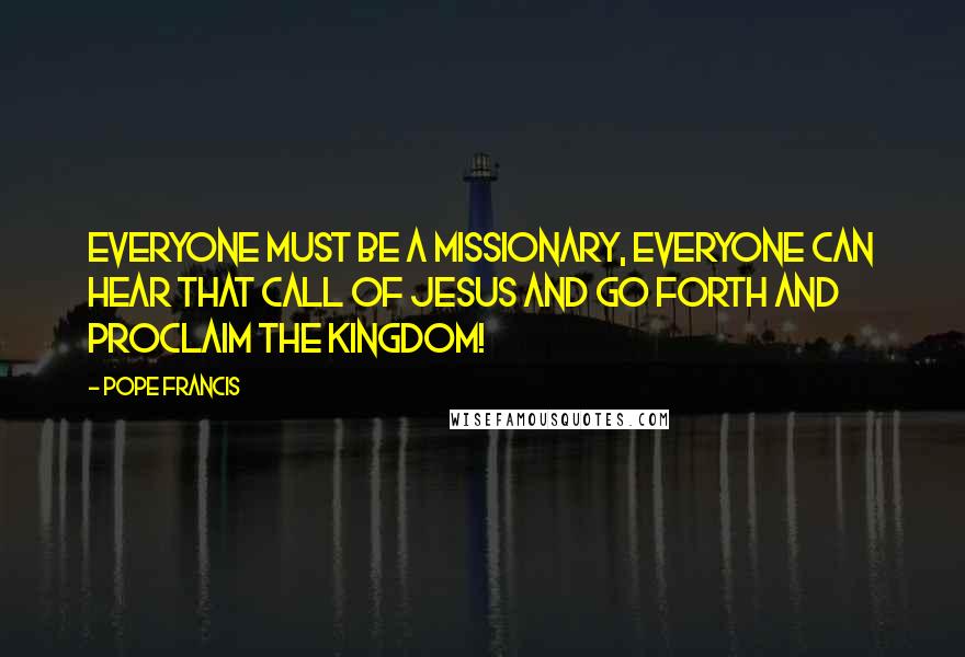 Pope Francis Quotes: Everyone must be a missionary, everyone can hear that call of Jesus and go forth and proclaim the Kingdom!