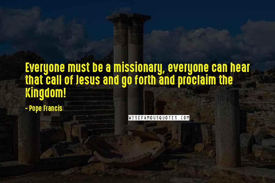 Pope Francis Quotes: Everyone must be a missionary, everyone can hear that call of Jesus and go forth and proclaim the Kingdom!