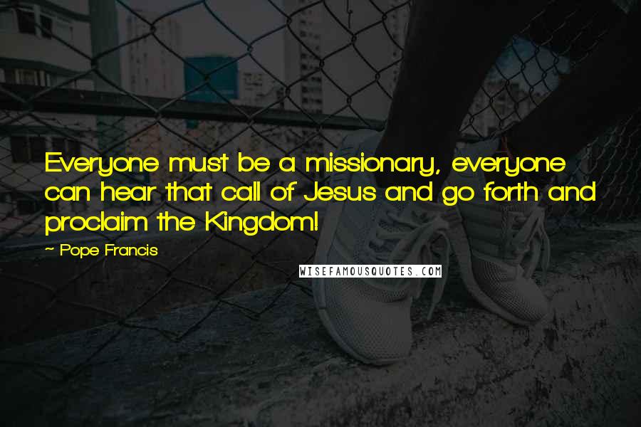 Pope Francis Quotes: Everyone must be a missionary, everyone can hear that call of Jesus and go forth and proclaim the Kingdom!