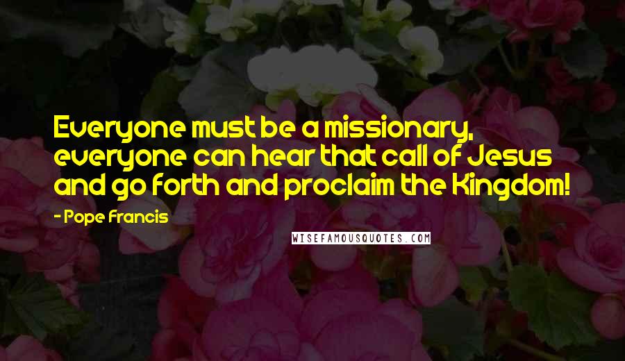 Pope Francis Quotes: Everyone must be a missionary, everyone can hear that call of Jesus and go forth and proclaim the Kingdom!