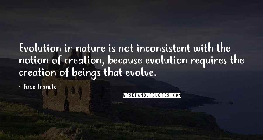 Pope Francis Quotes: Evolution in nature is not inconsistent with the notion of creation, because evolution requires the creation of beings that evolve.