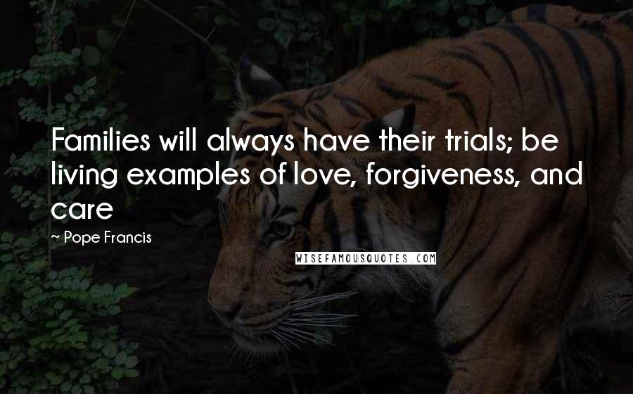 Pope Francis Quotes: Families will always have their trials; be living examples of love, forgiveness, and care