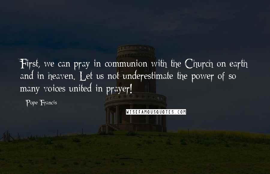 Pope Francis Quotes: First, we can pray in communion with the Church on earth and in heaven. Let us not underestimate the power of so many voices united in prayer!