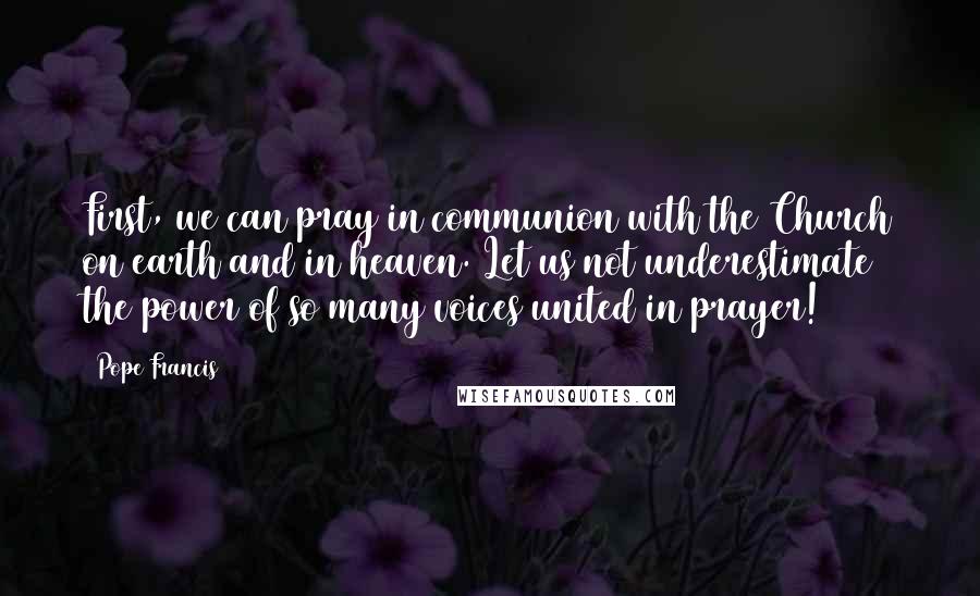 Pope Francis Quotes: First, we can pray in communion with the Church on earth and in heaven. Let us not underestimate the power of so many voices united in prayer!