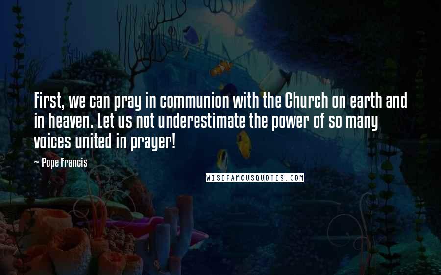 Pope Francis Quotes: First, we can pray in communion with the Church on earth and in heaven. Let us not underestimate the power of so many voices united in prayer!