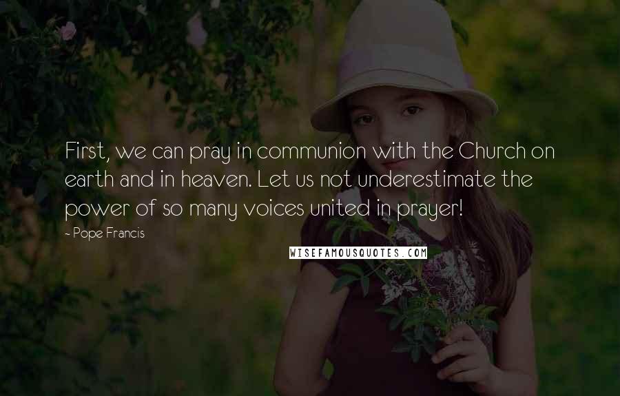 Pope Francis Quotes: First, we can pray in communion with the Church on earth and in heaven. Let us not underestimate the power of so many voices united in prayer!