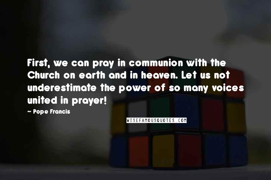 Pope Francis Quotes: First, we can pray in communion with the Church on earth and in heaven. Let us not underestimate the power of so many voices united in prayer!