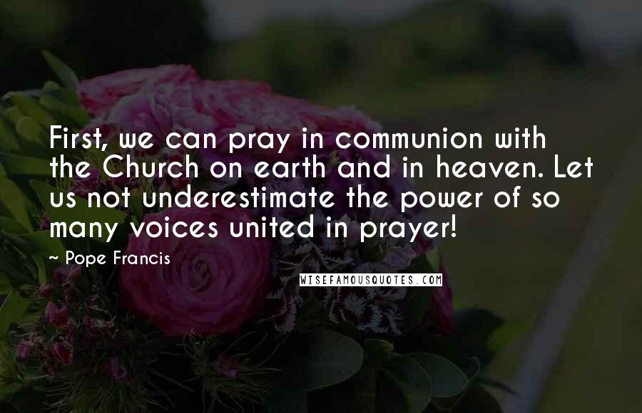 Pope Francis Quotes: First, we can pray in communion with the Church on earth and in heaven. Let us not underestimate the power of so many voices united in prayer!