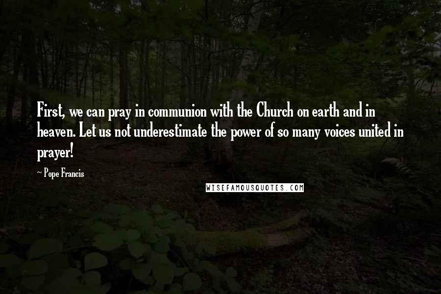 Pope Francis Quotes: First, we can pray in communion with the Church on earth and in heaven. Let us not underestimate the power of so many voices united in prayer!