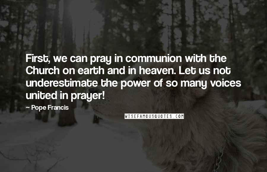 Pope Francis Quotes: First, we can pray in communion with the Church on earth and in heaven. Let us not underestimate the power of so many voices united in prayer!