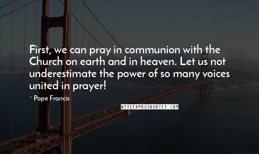 Pope Francis Quotes: First, we can pray in communion with the Church on earth and in heaven. Let us not underestimate the power of so many voices united in prayer!