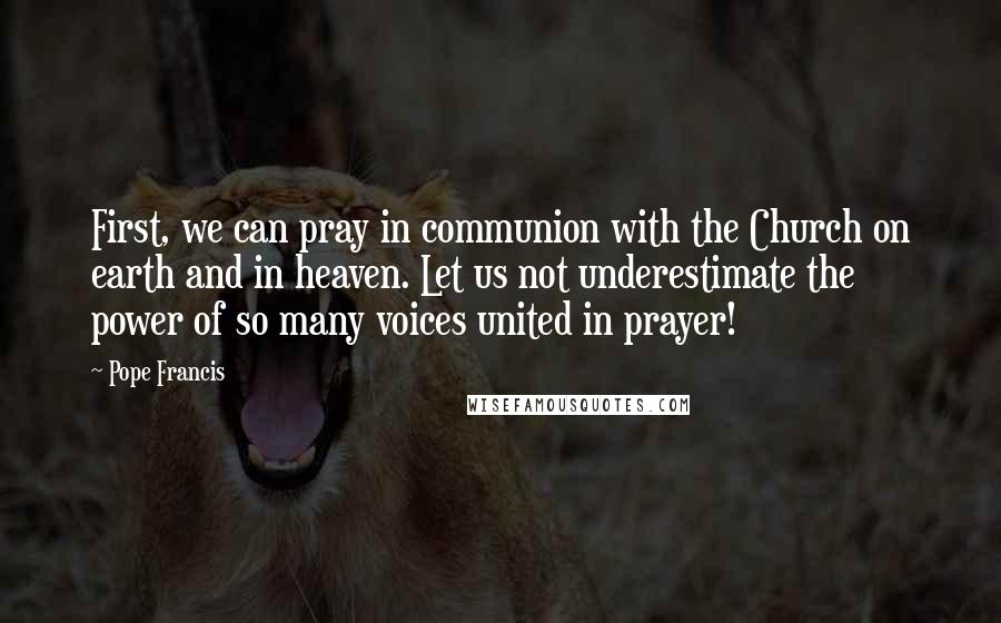 Pope Francis Quotes: First, we can pray in communion with the Church on earth and in heaven. Let us not underestimate the power of so many voices united in prayer!