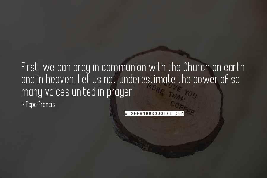 Pope Francis Quotes: First, we can pray in communion with the Church on earth and in heaven. Let us not underestimate the power of so many voices united in prayer!