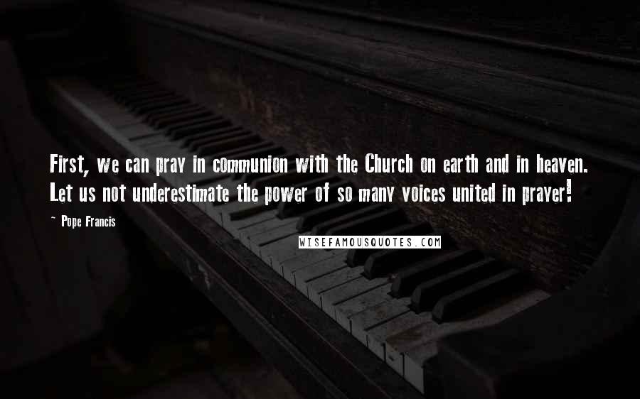 Pope Francis Quotes: First, we can pray in communion with the Church on earth and in heaven. Let us not underestimate the power of so many voices united in prayer!