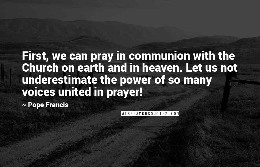 Pope Francis Quotes: First, we can pray in communion with the Church on earth and in heaven. Let us not underestimate the power of so many voices united in prayer!