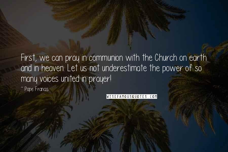 Pope Francis Quotes: First, we can pray in communion with the Church on earth and in heaven. Let us not underestimate the power of so many voices united in prayer!