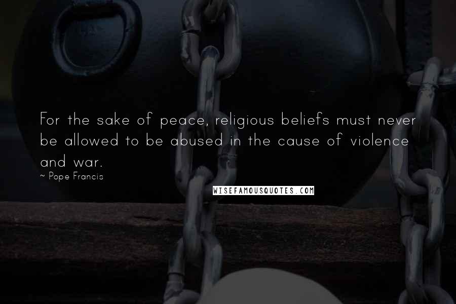 Pope Francis Quotes: For the sake of peace, religious beliefs must never be allowed to be abused in the cause of violence and war.
