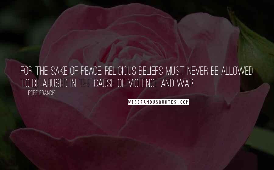 Pope Francis Quotes: For the sake of peace, religious beliefs must never be allowed to be abused in the cause of violence and war.