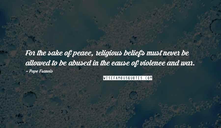 Pope Francis Quotes: For the sake of peace, religious beliefs must never be allowed to be abused in the cause of violence and war.