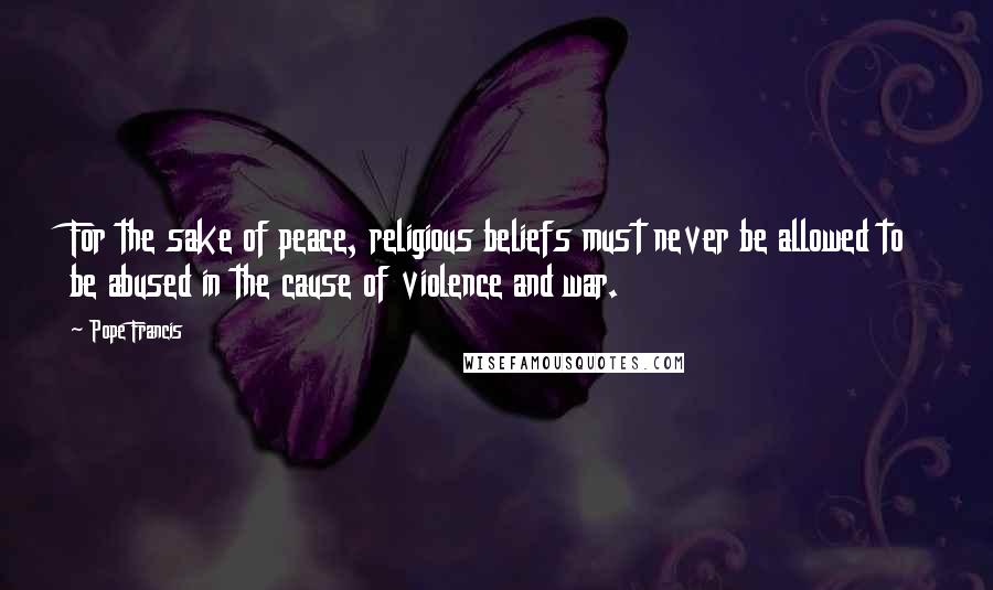Pope Francis Quotes: For the sake of peace, religious beliefs must never be allowed to be abused in the cause of violence and war.