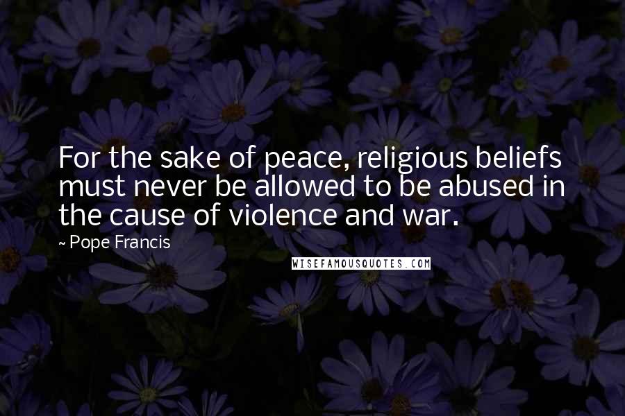 Pope Francis Quotes: For the sake of peace, religious beliefs must never be allowed to be abused in the cause of violence and war.