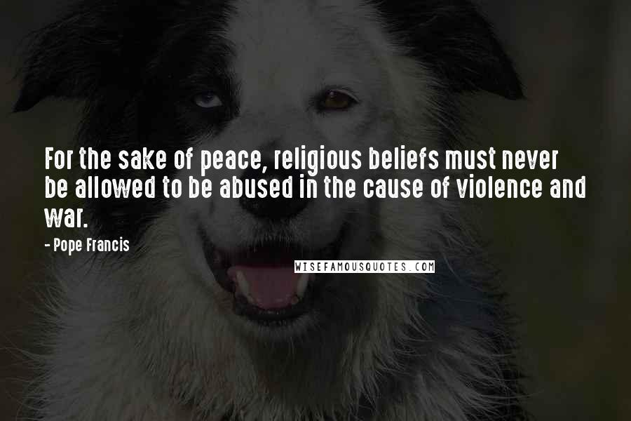 Pope Francis Quotes: For the sake of peace, religious beliefs must never be allowed to be abused in the cause of violence and war.