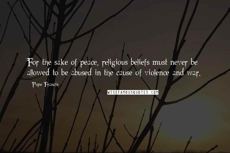 Pope Francis Quotes: For the sake of peace, religious beliefs must never be allowed to be abused in the cause of violence and war.