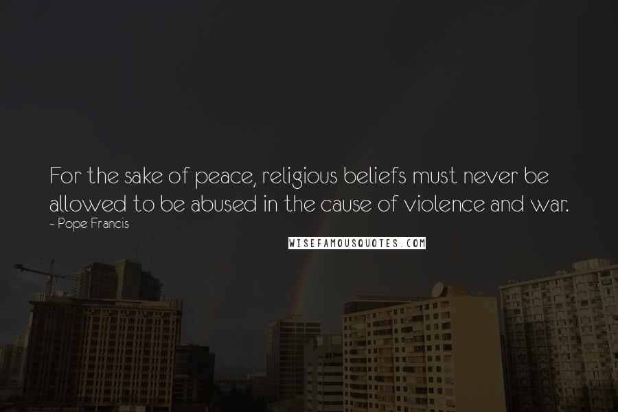 Pope Francis Quotes: For the sake of peace, religious beliefs must never be allowed to be abused in the cause of violence and war.