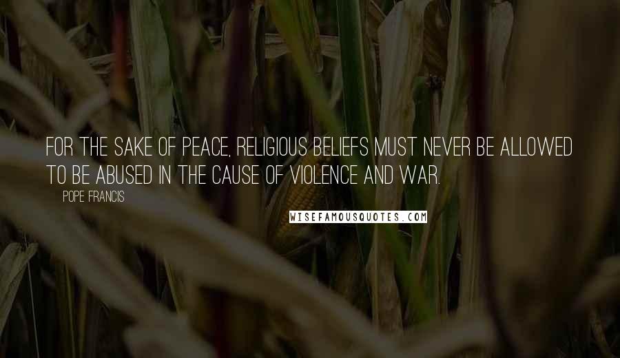 Pope Francis Quotes: For the sake of peace, religious beliefs must never be allowed to be abused in the cause of violence and war.