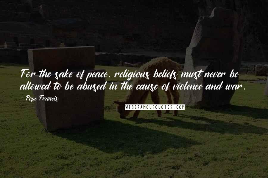 Pope Francis Quotes: For the sake of peace, religious beliefs must never be allowed to be abused in the cause of violence and war.