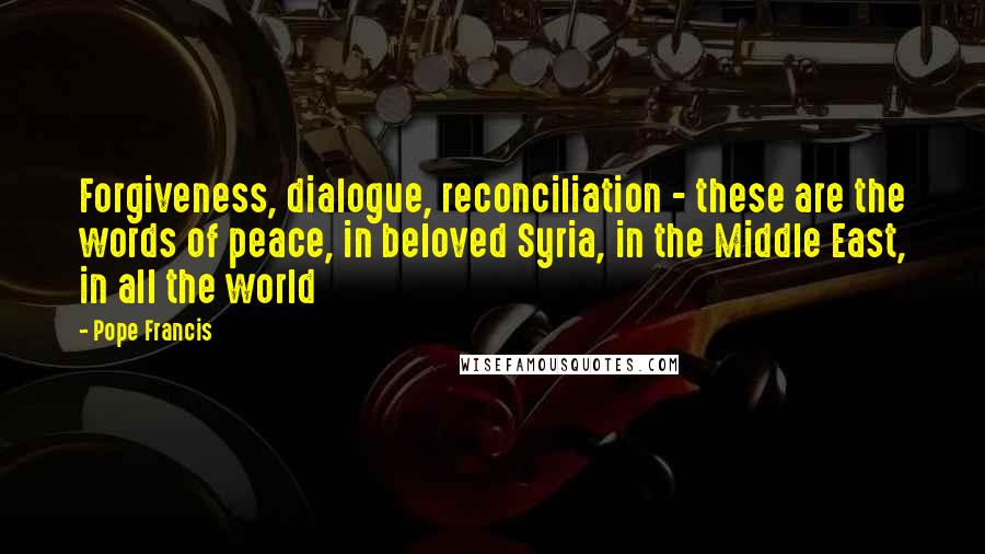 Pope Francis Quotes: Forgiveness, dialogue, reconciliation - these are the words of peace, in beloved Syria, in the Middle East, in all the world