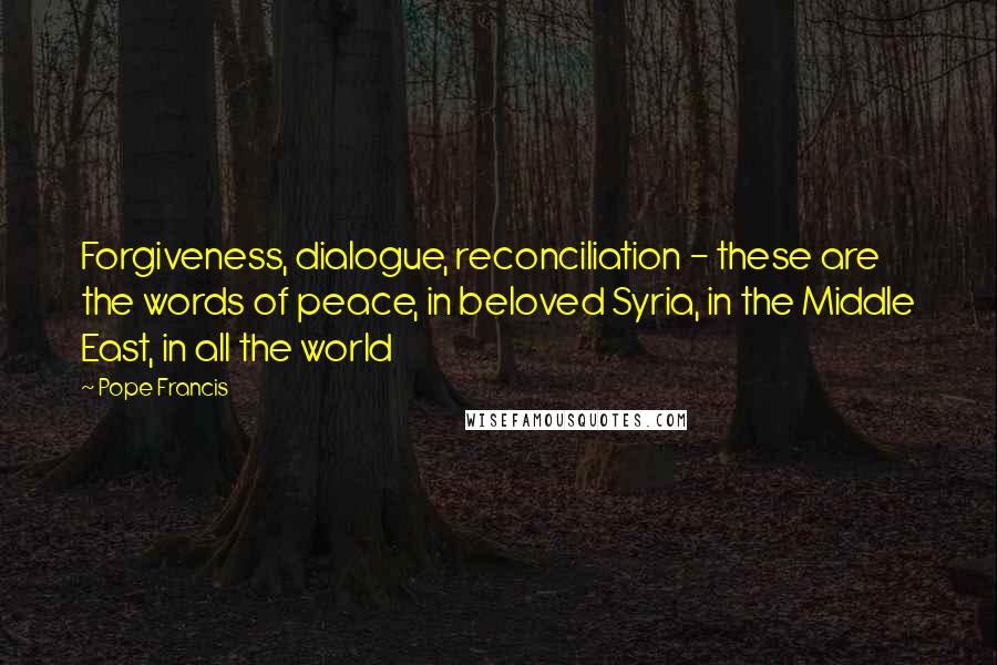 Pope Francis Quotes: Forgiveness, dialogue, reconciliation - these are the words of peace, in beloved Syria, in the Middle East, in all the world