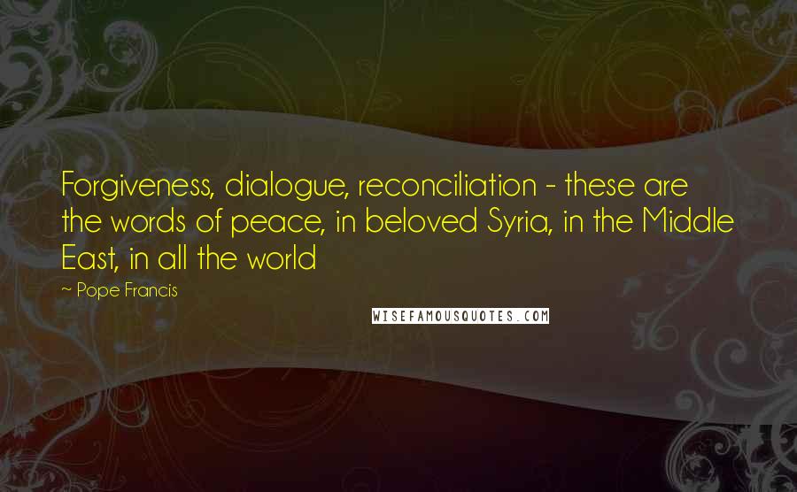 Pope Francis Quotes: Forgiveness, dialogue, reconciliation - these are the words of peace, in beloved Syria, in the Middle East, in all the world