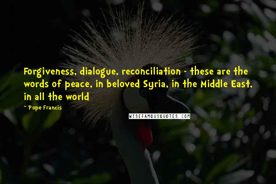 Pope Francis Quotes: Forgiveness, dialogue, reconciliation - these are the words of peace, in beloved Syria, in the Middle East, in all the world