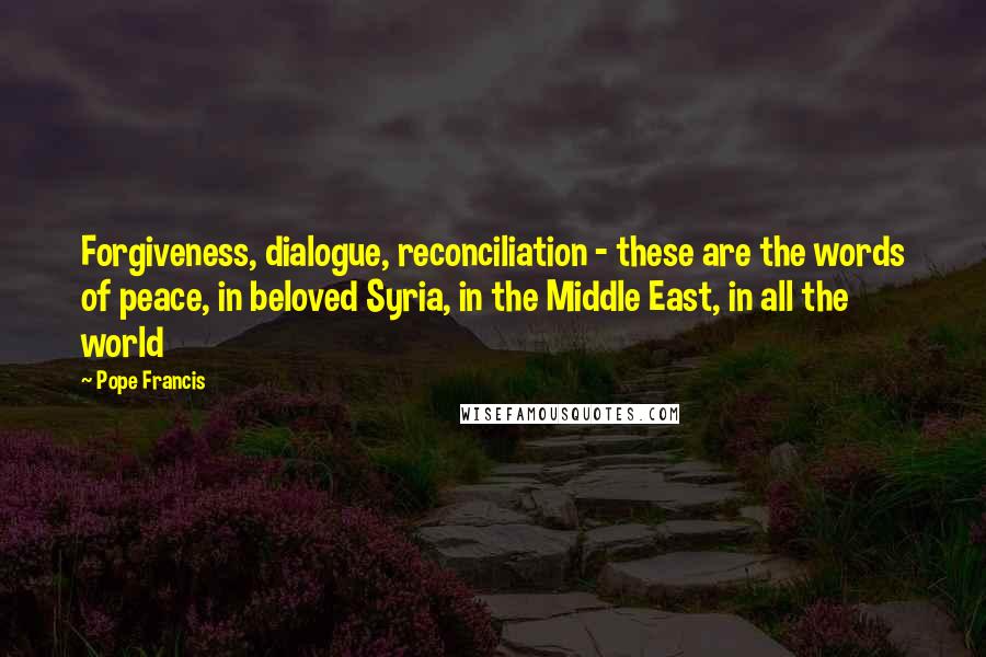 Pope Francis Quotes: Forgiveness, dialogue, reconciliation - these are the words of peace, in beloved Syria, in the Middle East, in all the world