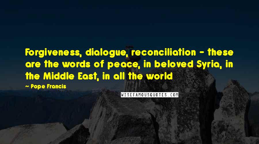 Pope Francis Quotes: Forgiveness, dialogue, reconciliation - these are the words of peace, in beloved Syria, in the Middle East, in all the world