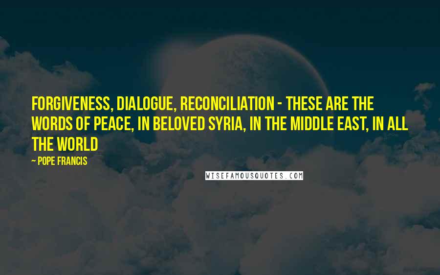 Pope Francis Quotes: Forgiveness, dialogue, reconciliation - these are the words of peace, in beloved Syria, in the Middle East, in all the world