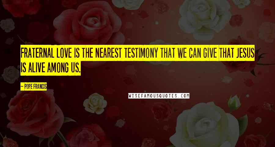 Pope Francis Quotes: Fraternal love is the nearest testimony that we can give that Jesus is alive among us.