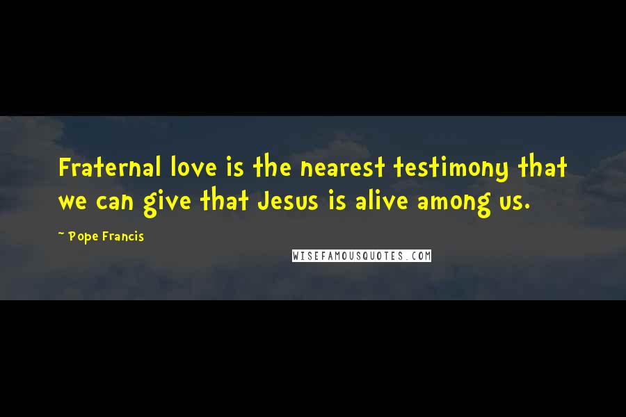 Pope Francis Quotes: Fraternal love is the nearest testimony that we can give that Jesus is alive among us.