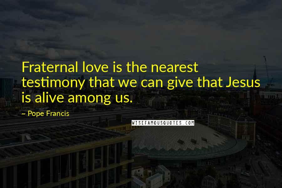 Pope Francis Quotes: Fraternal love is the nearest testimony that we can give that Jesus is alive among us.