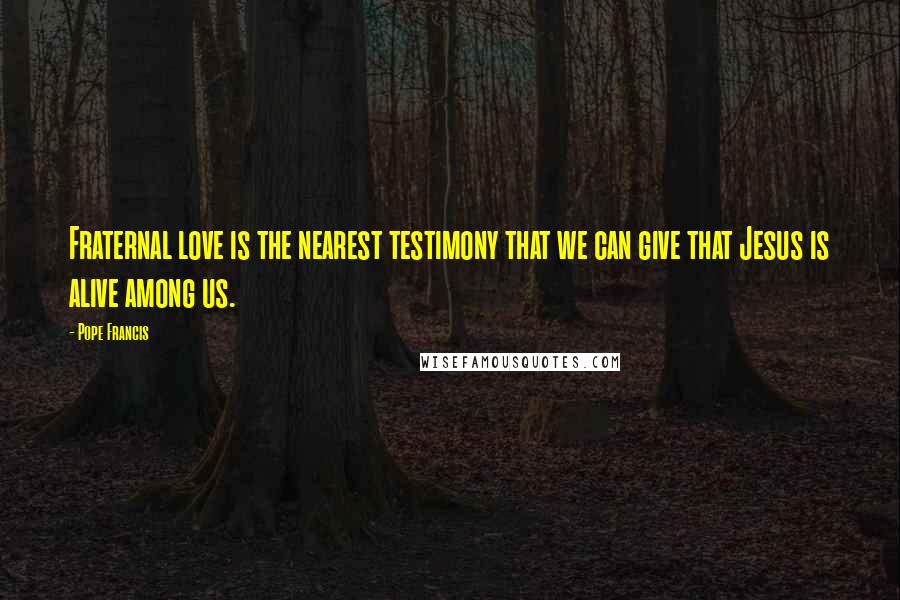 Pope Francis Quotes: Fraternal love is the nearest testimony that we can give that Jesus is alive among us.
