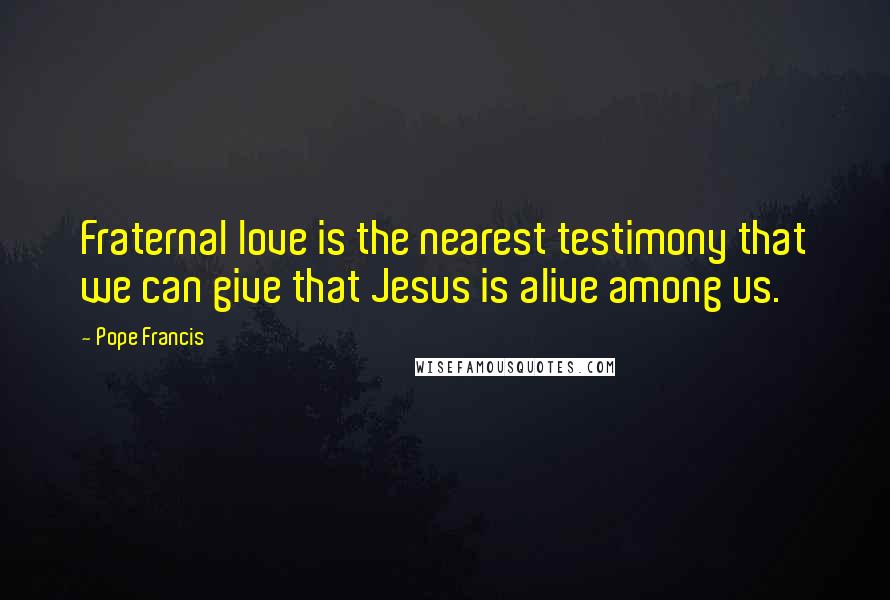 Pope Francis Quotes: Fraternal love is the nearest testimony that we can give that Jesus is alive among us.